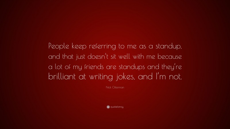 Nick Offerman Quote: “People keep referring to me as a standup, and that just doesn’t sit well with me because a lot of my friends are standups and they’re brilliant at writing jokes, and I’m not.”