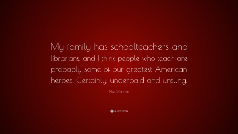 Nick Offerman Quote: “My family has schoolteachers and librarians, and I think people who teach are probably some of our greatest American heroes. Certainly, underpaid and unsung.”