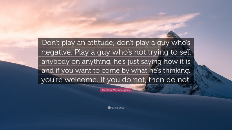 Matthew McConaughey Quote: “Don’t play an attitude; don’t play a guy who’s negative. Play a guy who’s not trying to sell anybody on anything, he’s just saying how it is and if you want to come by what he’s thinking, you’re welcome. If you do not, then do not.”