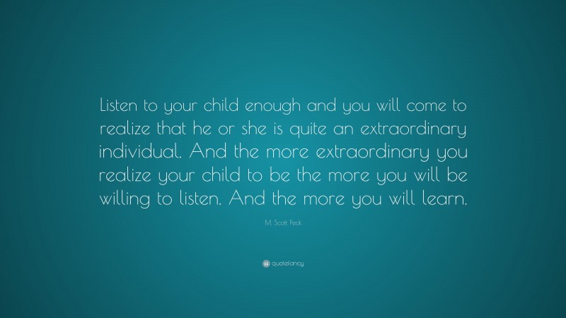M. Scott Peck Quote: “Listen to your child enough and you will come to realize that he or she is quite an extraordinary individual. And the more extraordinary you realize your child to be the more you will be willing to listen. And the more you will learn.”