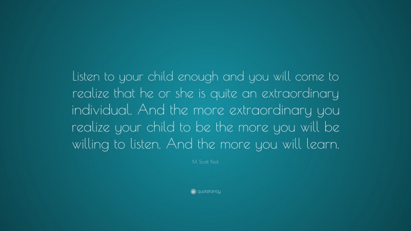 M. Scott Peck Quote: “Listen to your child enough and you will come to realize that he or she is quite an extraordinary individual. And the more extraordinary you realize your child to be the more you will be willing to listen. And the more you will learn.”