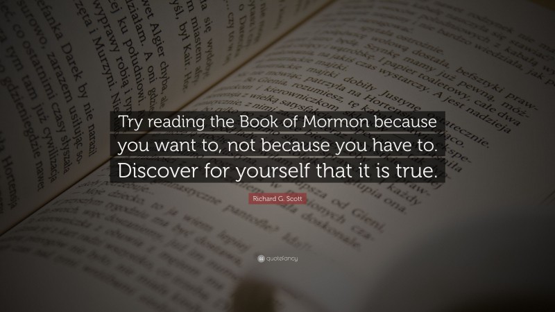 Richard G. Scott Quote: “Try reading the Book of Mormon because you want to, not because you have to. Discover for yourself that it is true.”