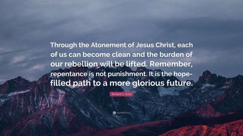 Richard G. Scott Quote: “Through the Atonement of Jesus Christ, each of us can become clean and the burden of our rebellion will be lifted. Remember, repentance is not punishment. It is the hope-filled path to a more glorious future.”
