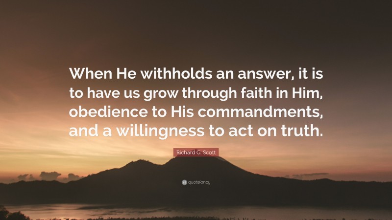 Richard G. Scott Quote: “When He withholds an answer, it is to have us grow through faith in Him, obedience to His commandments, and a willingness to act on truth.”