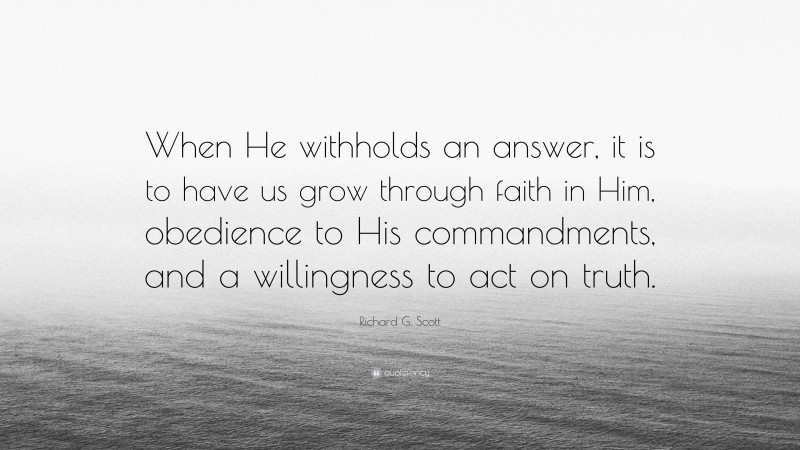 Richard G. Scott Quote: “When He withholds an answer, it is to have us grow through faith in Him, obedience to His commandments, and a willingness to act on truth.”