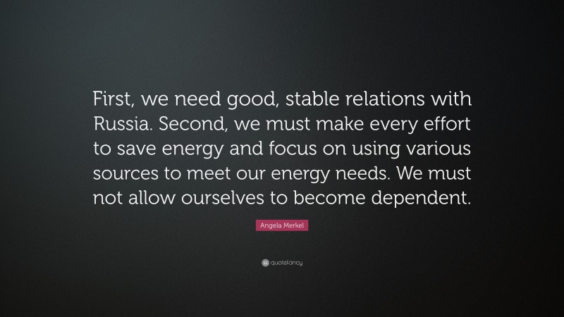 Angela Merkel Quote: “First, we need good, stable relations with Russia. Second, we must make every effort to save energy and focus on using various sources to meet our energy needs. We must not allow ourselves to become dependent.”