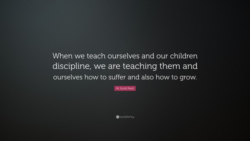 M. Scott Peck Quote: “When we teach ourselves and our children discipline, we are teaching them and ourselves how to suffer and also how to grow.”