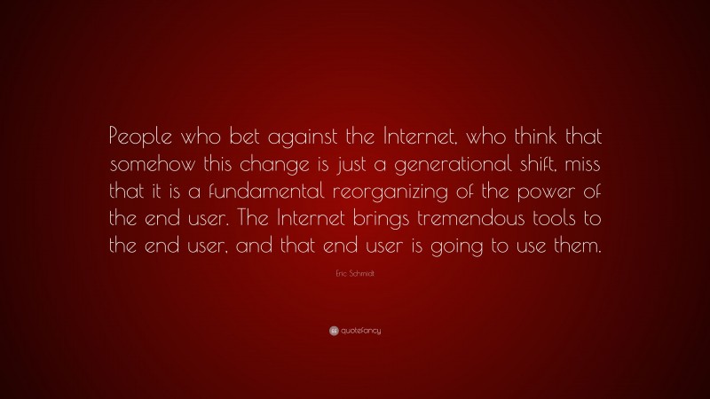 Eric Schmidt Quote: “People who bet against the Internet, who think that somehow this change is just a generational shift, miss that it is a fundamental reorganizing of the power of the end user. The Internet brings tremendous tools to the end user, and that end user is going to use them.”