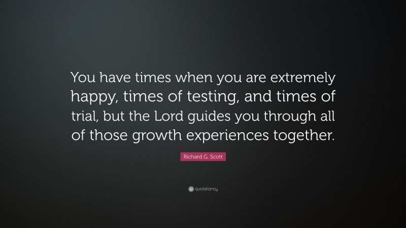 Richard G. Scott Quote: “You have times when you are extremely happy, times of testing, and times of trial, but the Lord guides you through all of those growth experiences together.”