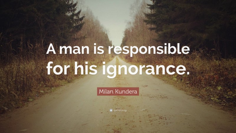 Milan Kundera Quote: “A man is responsible for his ignorance.”