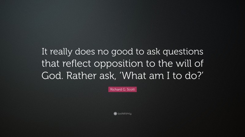 Richard G. Scott Quote: “It really does no good to ask questions that reflect opposition to the will of God. Rather ask, ‘What am I to do?’”