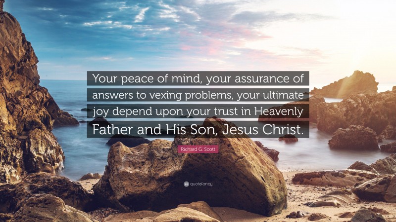 Richard G. Scott Quote: “Your peace of mind, your assurance of answers to vexing problems, your ultimate joy depend upon your trust in Heavenly Father and His Son, Jesus Christ.”