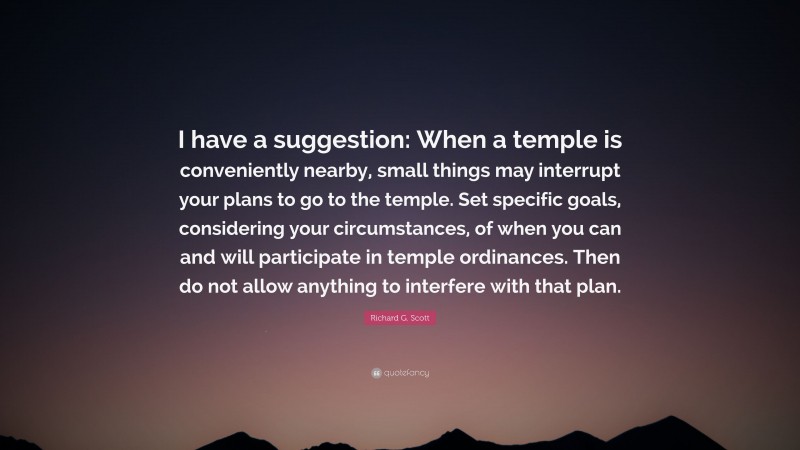 Richard G. Scott Quote: “I have a suggestion: When a temple is conveniently nearby, small things may interrupt your plans to go to the temple. Set specific goals, considering your circumstances, of when you can and will participate in temple ordinances. Then do not allow anything to interfere with that plan.”