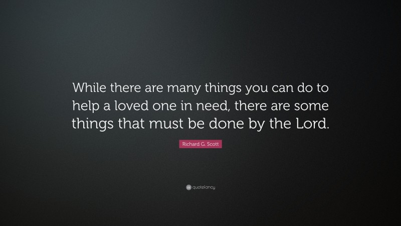 Richard G. Scott Quote: “While there are many things you can do to help a loved one in need, there are some things that must be done by the Lord.”