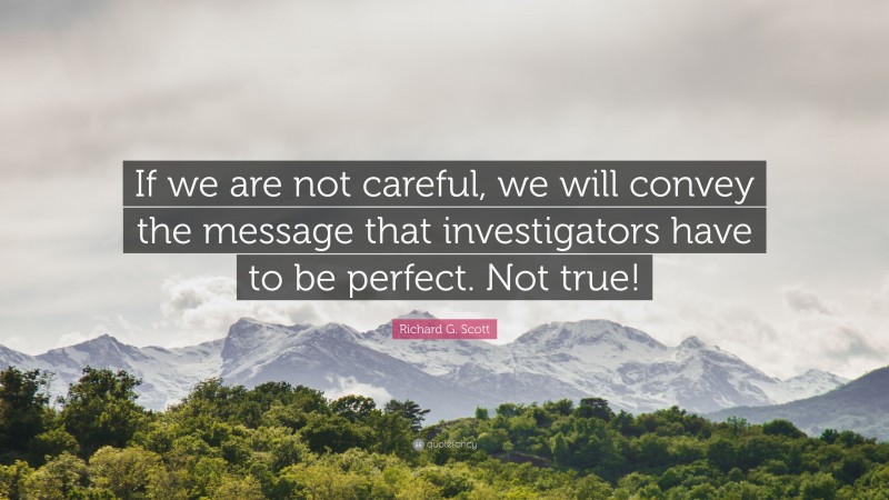 Richard G. Scott Quote: “If we are not careful, we will convey the message that investigators have to be perfect. Not true!”