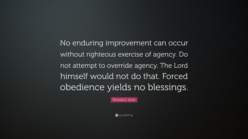 Richard G. Scott Quote: “No enduring improvement can occur without righteous exercise of agency. Do not attempt to override agency. The Lord himself would not do that. Forced obedience yields no blessings.”