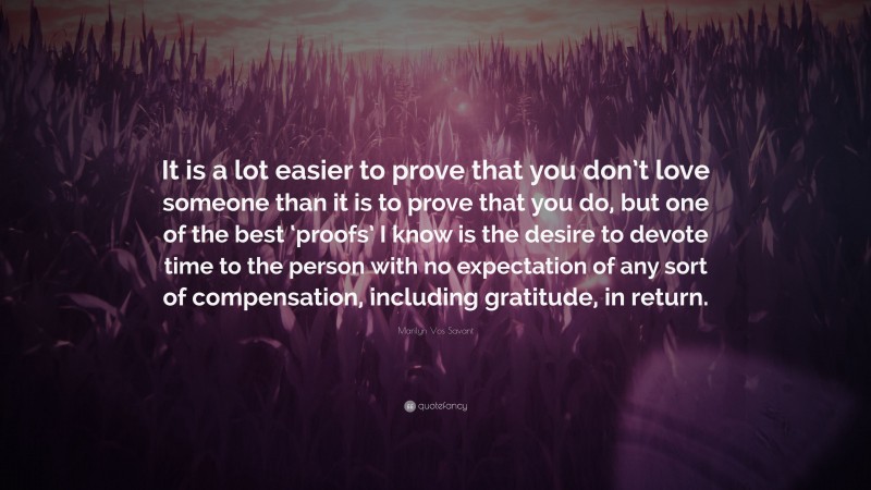 Marilyn Vos Savant Quote: “It is a lot easier to prove that you don’t love someone than it is to prove that you do, but one of the best ‘proofs’ I know is the desire to devote time to the person with no expectation of any sort of compensation, including gratitude, in return.”