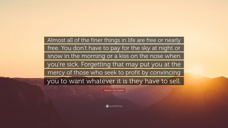 Marilyn Vos Savant Quote: “Almost all of the finer things in life are free or nearly free. You don’t have to pay for the sky at night or snow in the morning or a kiss on the nose when you’re sick. Forgetting that may put you at the mercy of those who seek to profit by convincing you to want whatever it is they have to sell.”