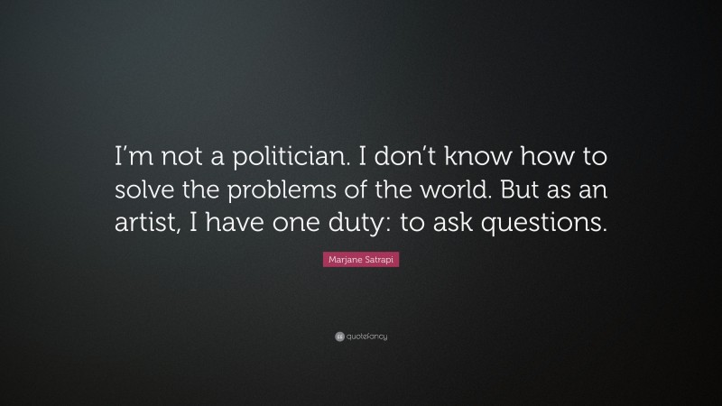 Marjane Satrapi Quote: “I’m not a politician. I don’t know how to solve the problems of the world. But as an artist, I have one duty: to ask questions.”