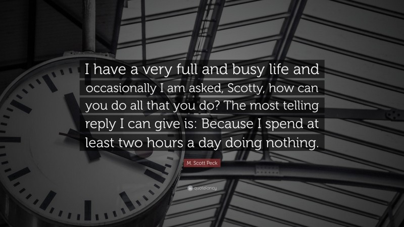 M. Scott Peck Quote: “I have a very full and busy life and occasionally I am asked, Scotty, how can you do all that you do? The most telling reply I can give is: Because I spend at least two hours a day doing nothing.”