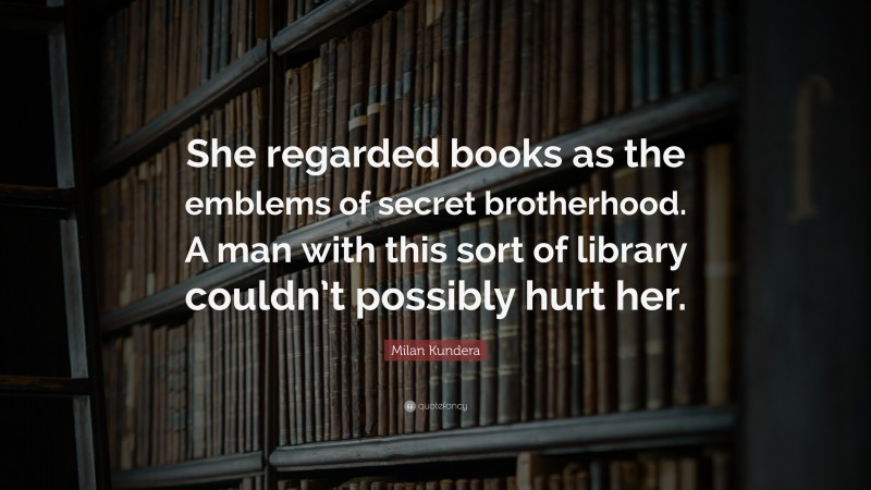 Milan Kundera Quote: “She regarded books as the emblems of secret brotherhood. A man with this sort of library couldn’t possibly hurt her.”