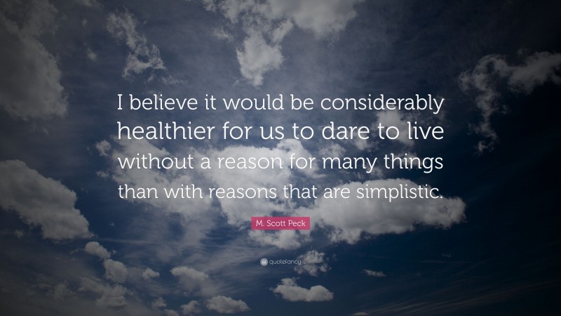 M. Scott Peck Quote: “I believe it would be considerably healthier for us to dare to live without a reason for many things than with reasons that are simplistic.”