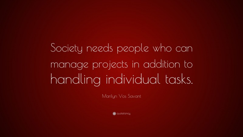 Marilyn Vos Savant Quote: “Society needs people who can manage projects in addition to handling individual tasks.”