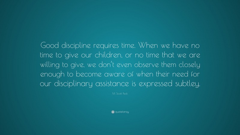 M. Scott Peck Quote: “Good discipline requires time. When we have no time to give our children, or no time that we are willing to give, we don’t even observe them closely enough to become aware of when their need for our disciplinary assistance is expressed subtley.”