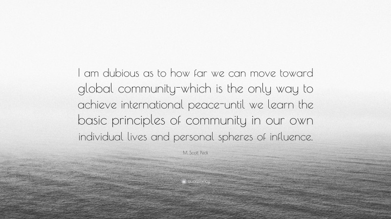 M. Scott Peck Quote: “I am dubious as to how far we can move toward global community-which is the only way to achieve international peace-until we learn the basic principles of community in our own individual lives and personal spheres of influence.”