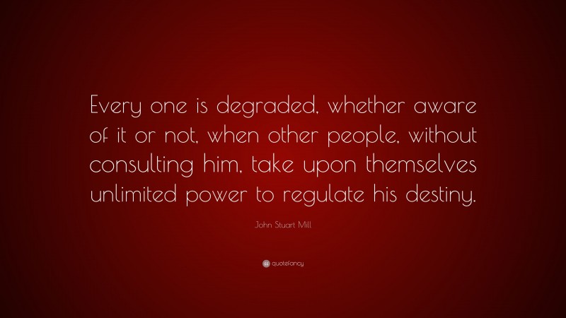 John Stuart Mill Quote: “Every one is degraded, whether aware of it or not, when other people, without consulting him, take upon themselves unlimited power to regulate his destiny.”