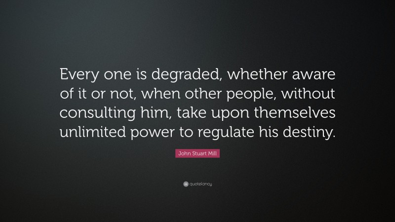 John Stuart Mill Quote: “Every one is degraded, whether aware of it or not, when other people, without consulting him, take upon themselves unlimited power to regulate his destiny.”