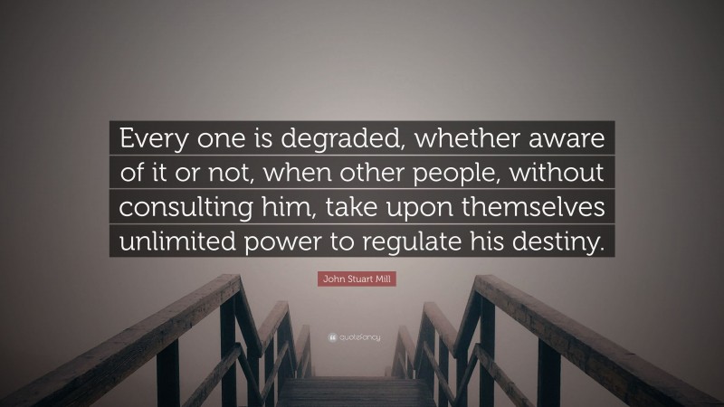 John Stuart Mill Quote: “Every one is degraded, whether aware of it or not, when other people, without consulting him, take upon themselves unlimited power to regulate his destiny.”