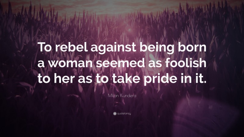Milan Kundera Quote: “To rebel against being born a woman seemed as foolish to her as to take pride in it.”