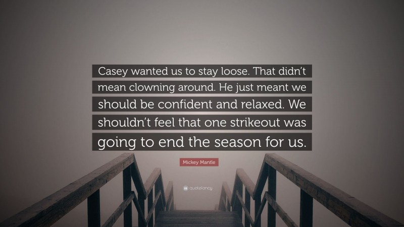 Mickey Mantle Quote: “Casey wanted us to stay loose. That didn’t mean clowning around. He just meant we should be confident and relaxed. We shouldn’t feel that one strikeout was going to end the season for us.”
