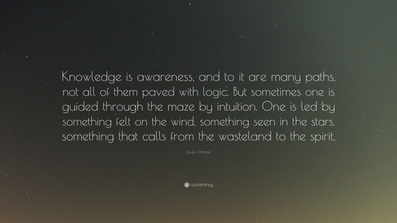 Louis L'Amour Quote: “Knowledge is awareness, and to it are many paths, not all of them paved with logic. But sometimes one is guided through the maze by intuition. One is led by something felt on the wind, something seen in the stars, something that calls from the wasteland to the spirit.”