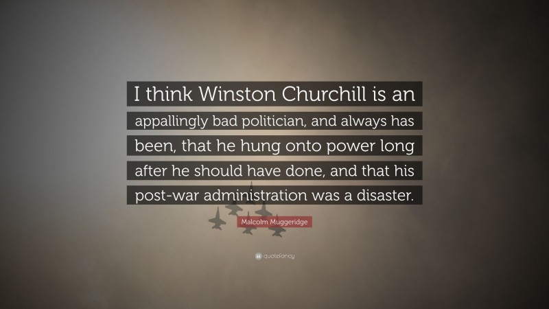 Malcolm Muggeridge Quote: “I think Winston Churchill is an appallingly bad politician, and always has been, that he hung onto power long after he should have done, and that his post-war administration was a disaster.”