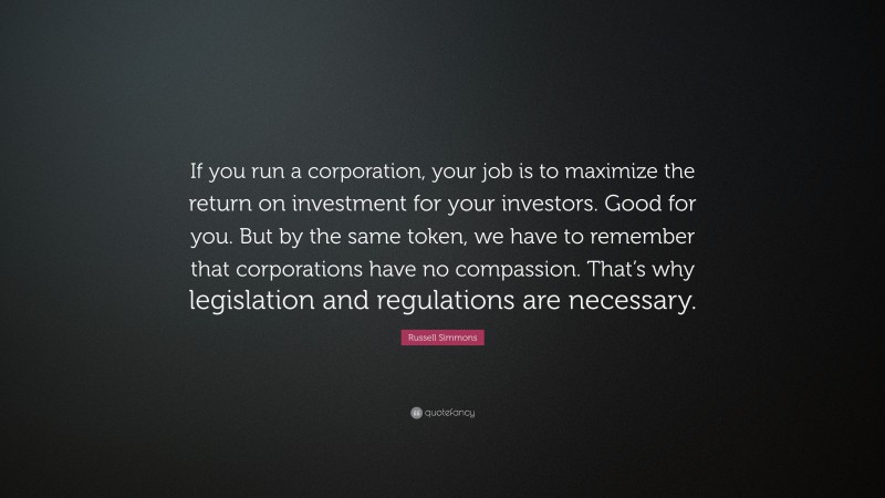 Russell Simmons Quote: “If you run a corporation, your job is to maximize the return on investment for your investors. Good for you. But by the same token, we have to remember that corporations have no compassion. That’s why legislation and regulations are necessary.”