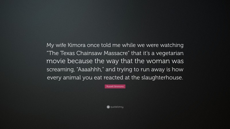 Russell Simmons Quote: “My wife Kimora once told me while we were watching “The Texas Chainsaw Massacre” that it’s a vegetarian movie because the way that the woman was screaming, “Aaaahhh,” and trying to run away is how every animal you eat reacted at the slaughterhouse.”