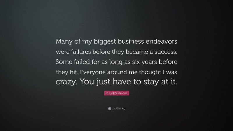 Russell Simmons Quote: “Many of my biggest business endeavors were failures before they became a success. Some failed for as long as six years before they hit. Everyone around me thought I was crazy. You just have to stay at it.”