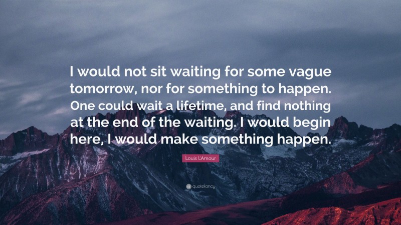 Louis L'Amour Quote: “I would not sit waiting for some vague tomorrow, nor for something to happen. One could wait a lifetime, and find nothing at the end of the waiting. I would begin here, I would make something happen.”