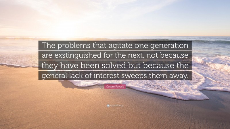 Cesare Pavese Quote: “The problems that agitate one generation are exstinguished for the next, not because they have been solved but because the general lack of interest sweeps them away.”
