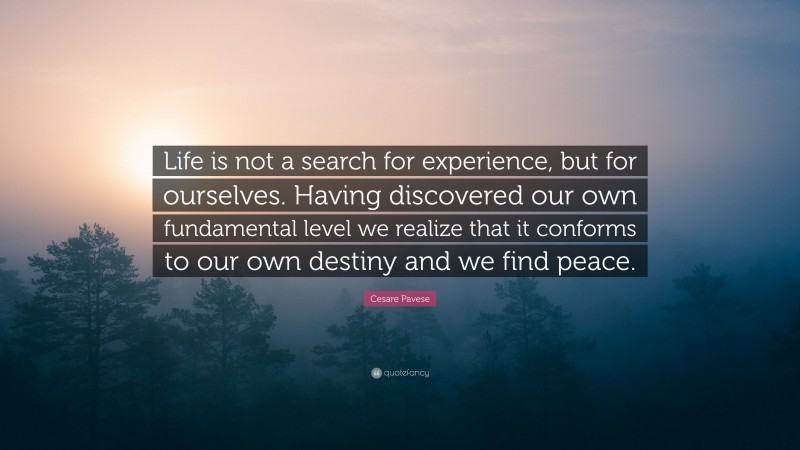 Cesare Pavese Quote: “Life is not a search for experience, but for ourselves. Having discovered our own fundamental level we realize that it conforms to our own destiny and we find peace.”