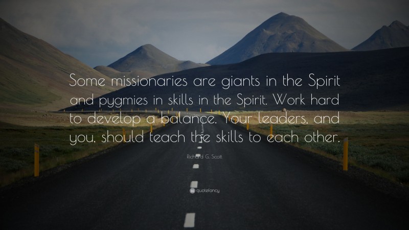 Richard G. Scott Quote: “Some missionaries are giants in the Spirit and pygmies in skills in the Spirit. Work hard to develop a balance. Your leaders, and you, should teach the skills to each other.”