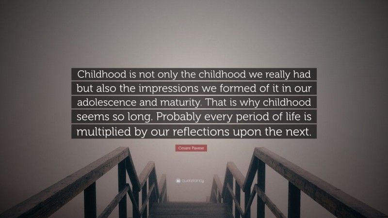 Cesare Pavese Quote: “Childhood is not only the childhood we really had but also the impressions we formed of it in our adolescence and maturity. That is why childhood seems so long. Probably every period of life is multiplied by our reflections upon the next.”