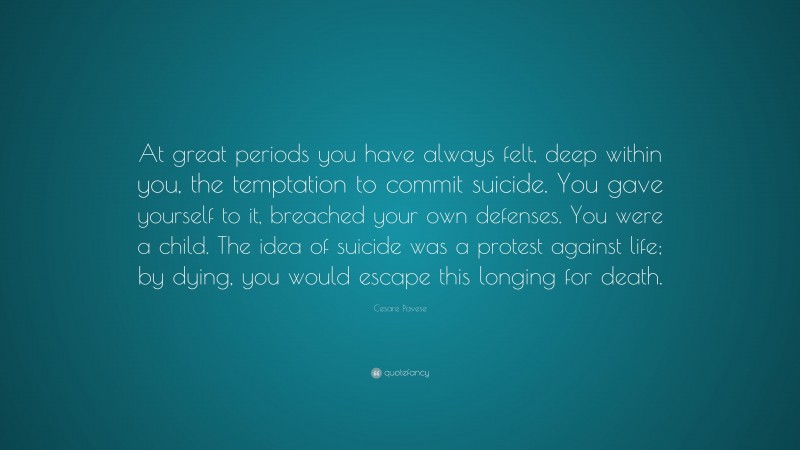Cesare Pavese Quote: “At great periods you have always felt, deep within you, the temptation to commit suicide. You gave yourself to it, breached your own defenses. You were a child. The idea of suicide was a protest against life; by dying, you would escape this longing for death.”