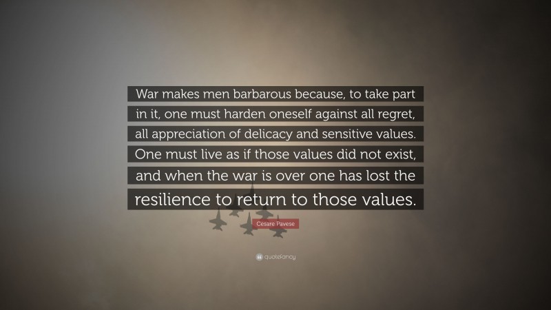 Cesare Pavese Quote: “War makes men barbarous because, to take part in it, one must harden oneself against all regret, all appreciation of delicacy and sensitive values. One must live as if those values did not exist, and when the war is over one has lost the resilience to return to those values.”