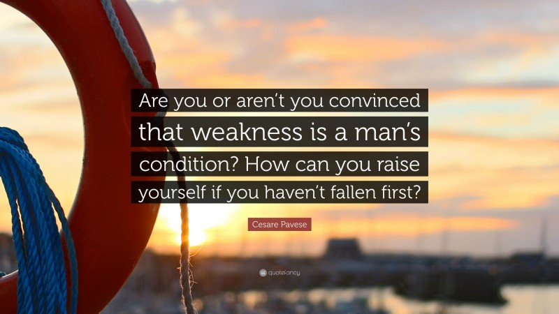 Cesare Pavese Quote: “Are you or aren’t you convinced that weakness is a man’s condition? How can you raise yourself if you haven’t fallen first?”