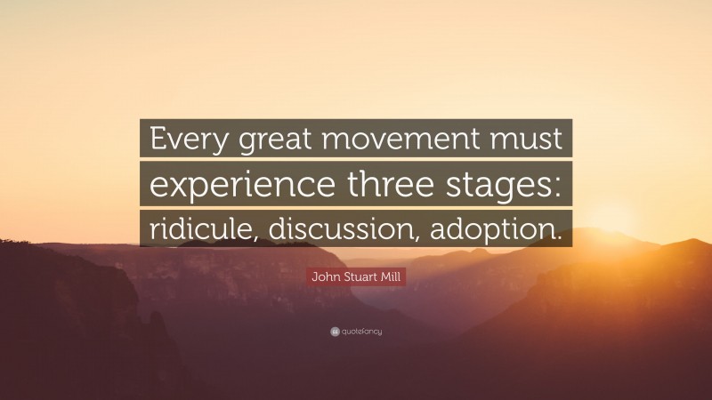 John Stuart Mill Quote: “Every great movement must experience three stages: ridicule, discussion, adoption.”