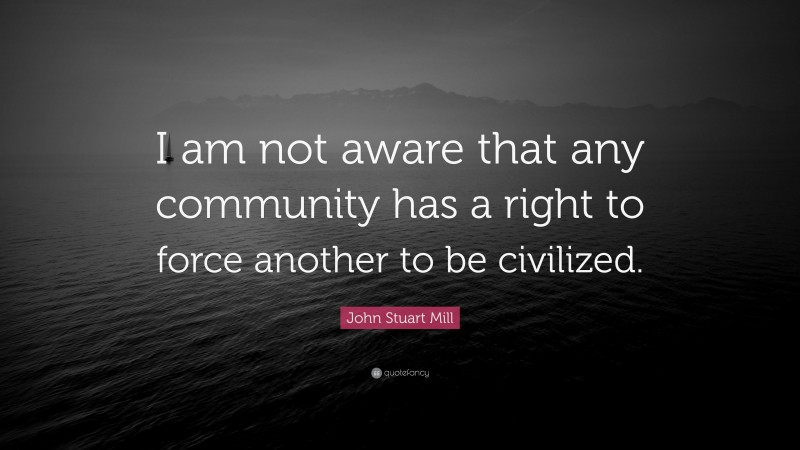 John Stuart Mill Quote: “I am not aware that any community has a right to force another to be civilized.”