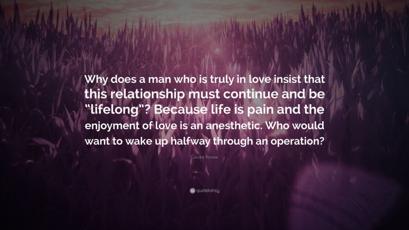Cesare Pavese Quote: “Why does a man who is truly in love insist that this relationship must continue and be “lifelong”? Because life is pain and the enjoyment of love is an anesthetic. Who would want to wake up halfway through an operation?”